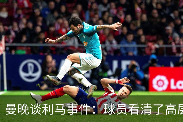 曼晚谈利马事件：球员看清了高层只会空谈，队友间肯定已聊过这些